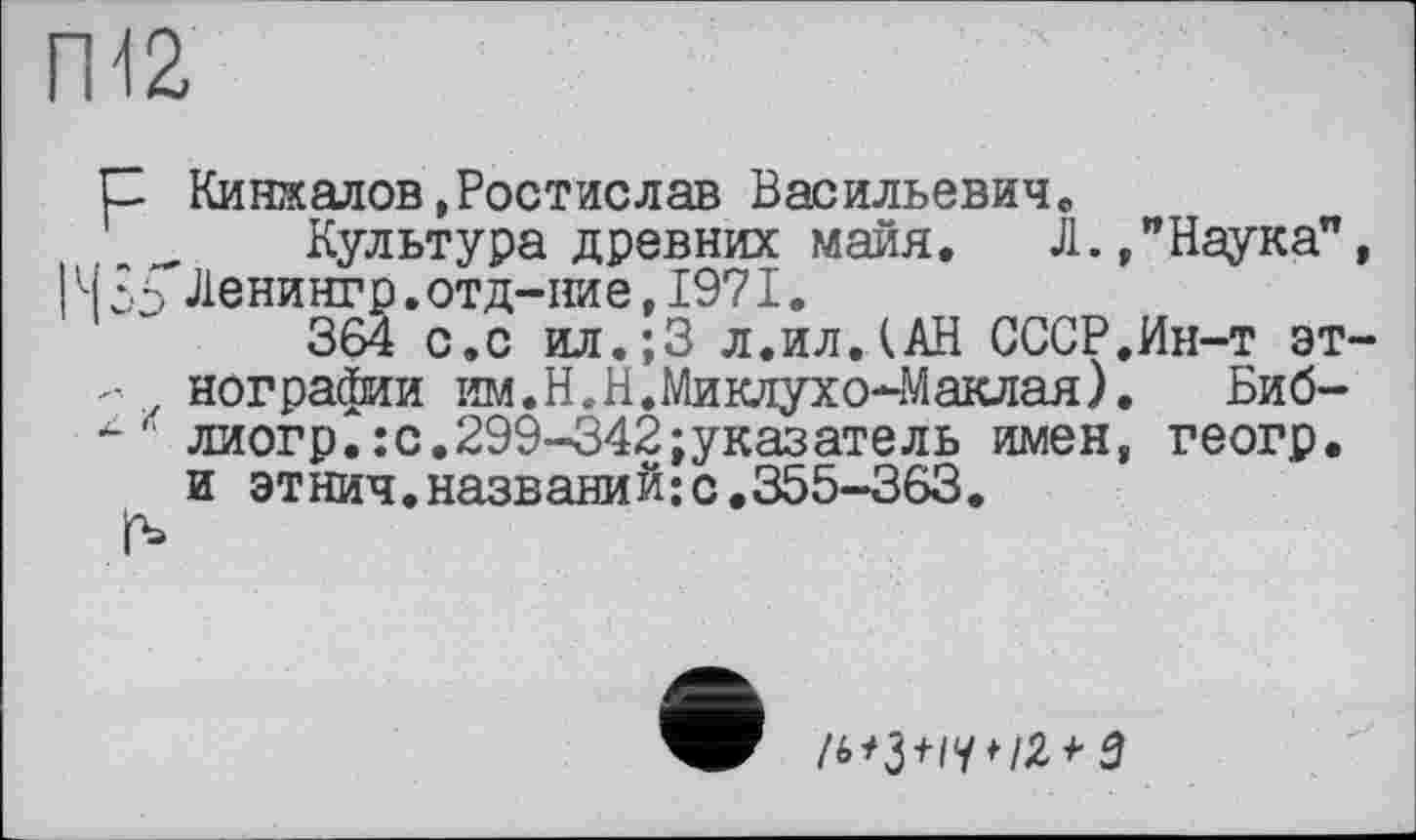 ﻿П12
С Кинжалов,Ростислав Васильевич«,
Культура древних майя. Л.,”Наука”, І 35 Ленингр.отд-ние,1971.
364 с.с ил.;3 л.ил.(АН СССР.Ин-т эт-- нографии им.Н.Н.Миклухо-Маклая).	Биб-
' лиогр.: с. 299-342 указатель имен, геогр. и этнич.названий;с.355-363.
